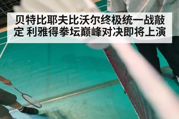 贝特比耶夫比沃尔终极统一战敲定 利雅得拳坛巅峰对决即将上演